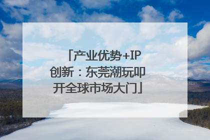 产业优势+IP创新：东莞潮玩叩开全球市场大门