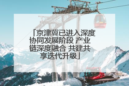 京津冀已进入深度协同发展阶段 产业链深度融合 共建共享迭代升级