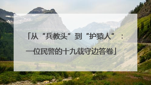 从“兵教头”到“护猿人”：一位民警的十九载守边答卷