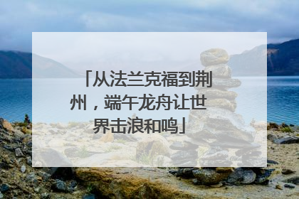 从法兰克福到荆州，端午龙舟让世界击浪和鸣