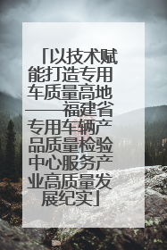 以技术赋能打造专用车质量高地——福建省专用车辆产品质量检验中心服务产业高质量发展纪实
