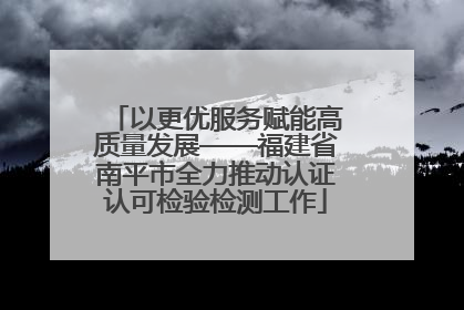 以更优服务赋能高质量发展——福建省南平市全力推动认证认可检验检测工作