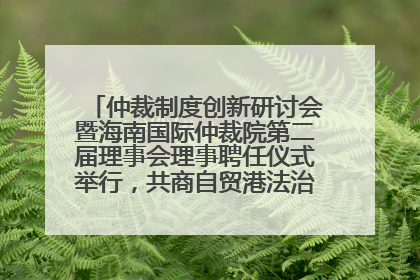 仲裁制度创新研讨会暨海南国际仲裁院第二届理事会理事聘任仪式举行，共商自贸港法治建设新路径