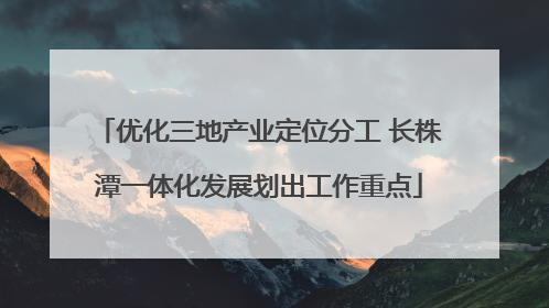 优化三地产业定位分工 长株潭一体化发展划出工作重点