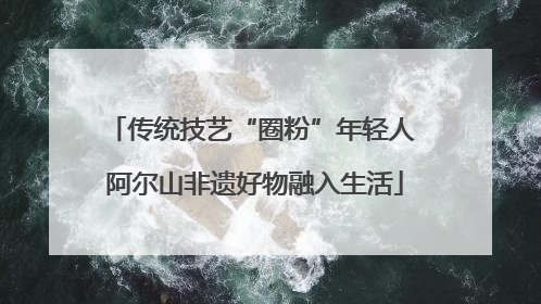 传统技艺“圈粉”年轻人 阿尔山非遗好物融入生活
