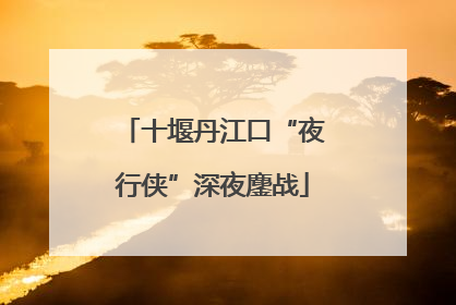十堰丹江口“夜行侠”深夜鏖战