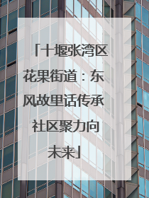 十堰张湾区花果街道：东风故里话传承 社区聚力向未来