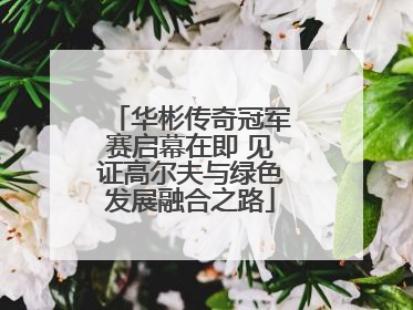 华彬传奇冠军赛启幕在即 见证高尔夫与绿色发展融合之路