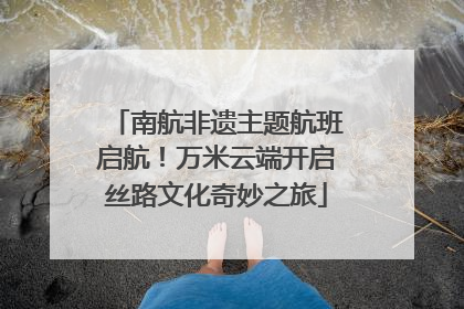 南航非遗主题航班启航！万米云端开启丝路文化奇妙之旅