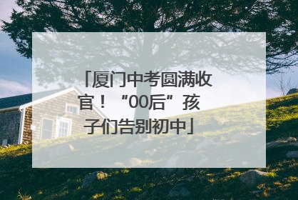 厦门中考圆满收官！“00后”孩子们告别初中
