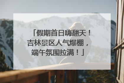 假期首日嗨翻天！吉林景区人气爆棚，端午氛围拉满！