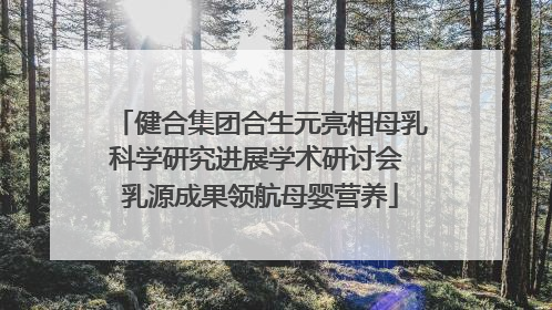 健合集团合生元亮相母乳科学研究进展学术研讨会 乳源成果领航母婴营养