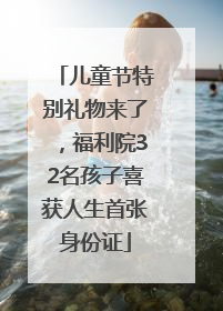 儿童节特别礼物来了，福利院32名孩子喜获人生首张身份证