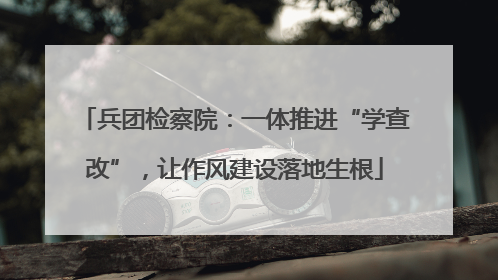 兵团检察院：一体推进“学查改”，让作风建设落地生根
