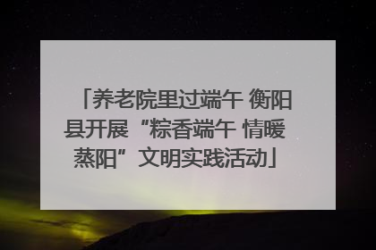养老院里过端午 衡阳县开展“粽香端午 情暖蒸阳”文明实践活动