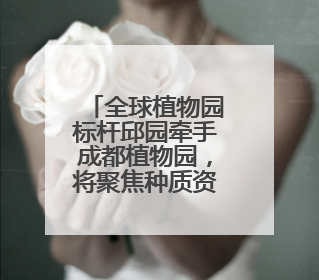 全球植物园标杆邱园牵手成都植物园，将聚焦种质资源保护等展开合作