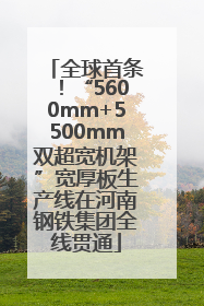 全球首条！“5600mm+5500mm双超宽机架”宽厚板生产线在河南钢铁集团全线贯通