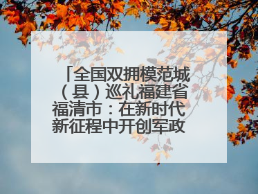 全国双拥模范城（县）巡礼福建省福清市：在新时代新征程中开创军政军民团结新局面