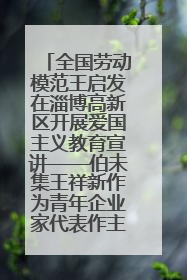 全国劳动模范王启发在淄博高新区开展爱国主义教育宣讲——伯未集王祥新作为青年企业家代表作主题演讲