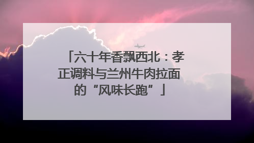 六十年香飘西北：孝正调料与兰州牛肉拉面的“风味长跑”