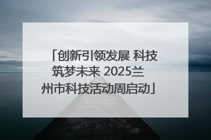 创新引领发展 科技筑梦未来 2025兰州市科技活动周启动