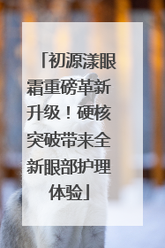 初源漾眼霜重磅革新升级！硬核突破带来全新眼部护理体验