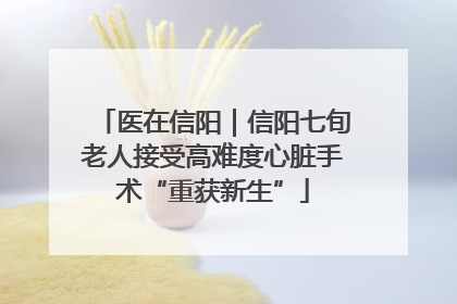 医在信阳｜信阳七旬老人接受高难度心脏手术“重获新生”