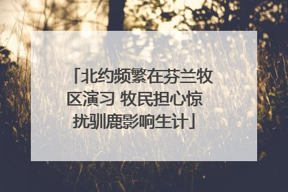 北约频繁在芬兰牧区演习 牧民担心惊扰驯鹿影响生计
