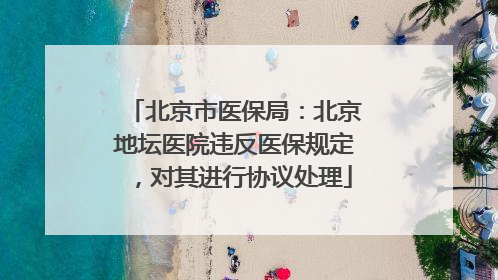 北京市医保局：北京地坛医院违反医保规定，对其进行协议处理