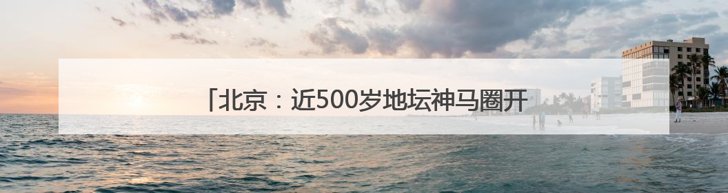 北京：近500岁地坛神马圈开放，网红“地坛的海”邀您尝