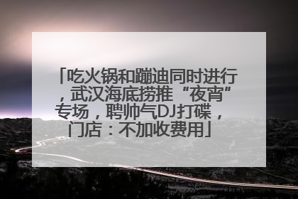 吃火锅和蹦迪同时进行，武汉海底捞推“夜宵”专场，聘帅气DJ打碟，门店：不加收费用