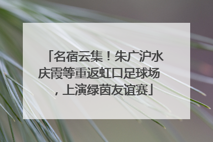 名宿云集！朱广沪水庆霞等重返虹口足球场，上演绿茵友谊赛