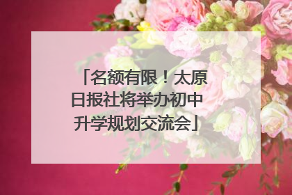 名额有限！太原日报社将举办初中升学规划交流会