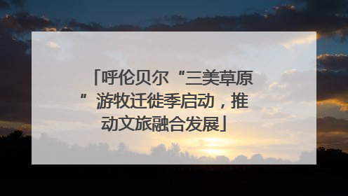 呼伦贝尔“三美草原”游牧迁徙季启动，推动文旅融合发展