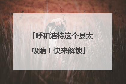 呼和浩特这个县太吸睛！快来解锁