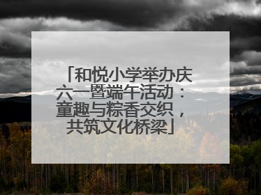 和悦小学举办庆六一暨端午活动：童趣与粽香交织，共筑文化桥梁