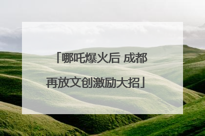 哪吒爆火后 成都再放文创激励大招