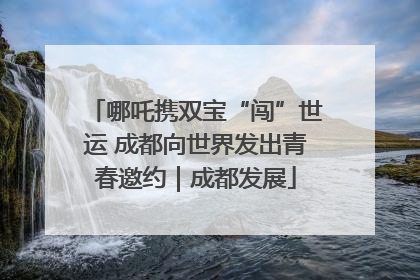 哪吒携双宝“闯”世运 成都向世界发出青春邀约｜成都发展