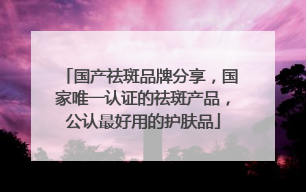 国产祛斑品牌分享，国家唯一认证的祛斑产品，公认最好用的护肤品