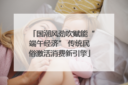 国潮风劲吹赋能“端午经济” 传统民俗激活消费新引擎