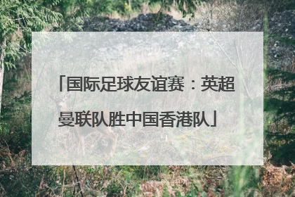 国际足球友谊赛：英超曼联队胜中国香港队