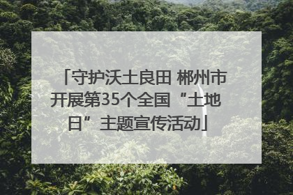 守护沃土良田 郴州市开展第35个全国“土地日”主题宣传活动