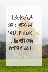 安化六步溪：被岁月轻抚的山水，被时代唤醒的乡愁