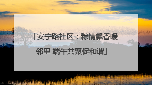 安宁路社区：粽情飘香暖邻里 端午共聚促和谐