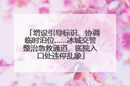增设引导标识、协调临时泊位……冰城交警整治急救通道、医院入口处违停乱象
