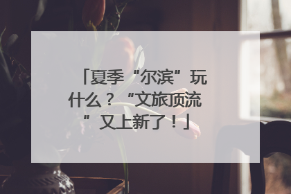 夏季“尔滨”玩什么？“文旅顶流”又上新了！
