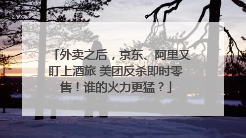 外卖之后，京东、阿里又盯上酒旅 美团反杀即时零售！谁的火力更猛？