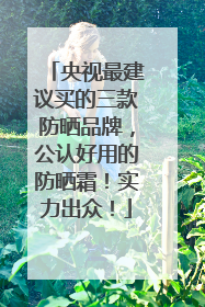 央视最建议买的三款防晒品牌，公认好用的防晒霜！实力出众！