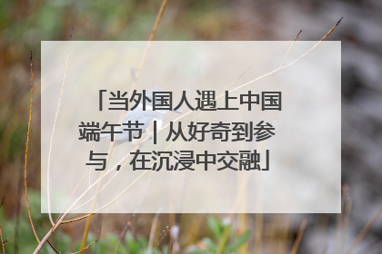当外国人遇上中国端午节｜从好奇到参与，在沉浸中交融