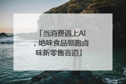 当消费遇上AI，绝味食品领跑卤味新零售赛道